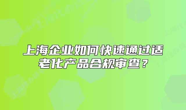 上海企业如何快速通过适老化产品合规审查？