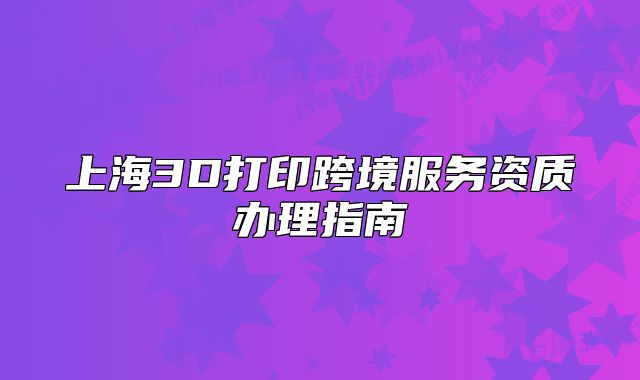 上海3D打印跨境服务资质办理指南
