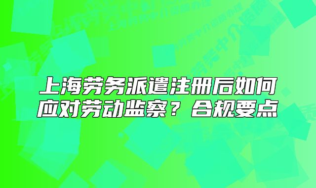 上海劳务派遣注册后如何应对劳动监察?合规要点