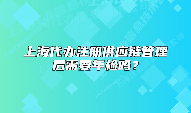上海代办注册供应链管理后需要年检吗?