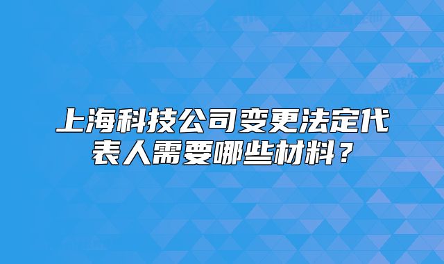 上海科技公司变更法定代表人需要哪些材料?