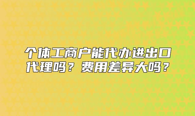 个体工商户能代办进出口代理吗?费用差异大吗?