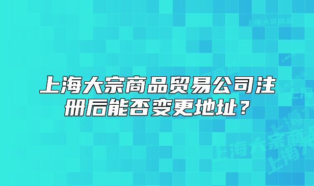 上海大宗商品贸易公司注册后能否变更地址?