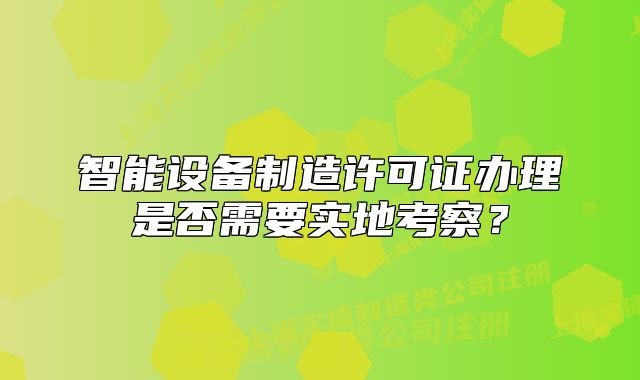 智能设备制造许可证办理是否需要实地考察?