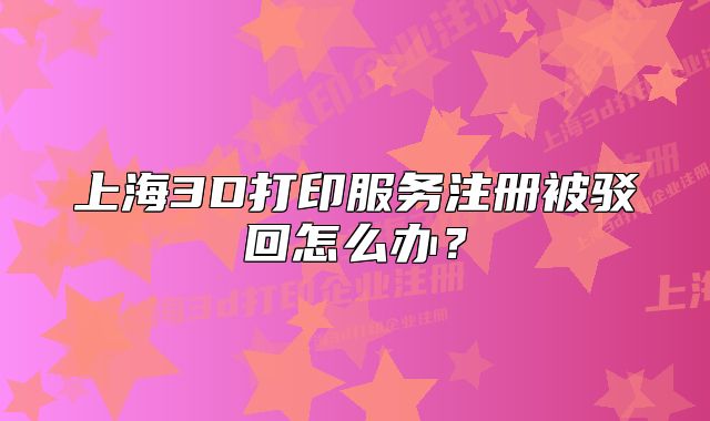 上海3D打印服务注册被驳回怎么办?