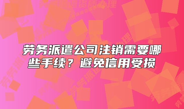 劳务派遣公司注销需要哪些手续?避免信用受损