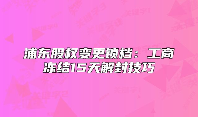 浦东股权变更锁档：工商冻结15天解封技巧