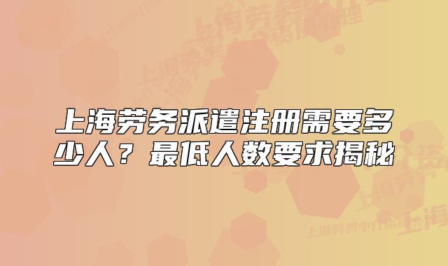 上海劳务派遣注册需要多少人?最低人数要求揭秘