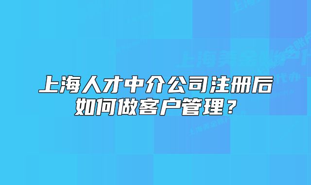 上海人才中介公司注册后如何做客户管理?