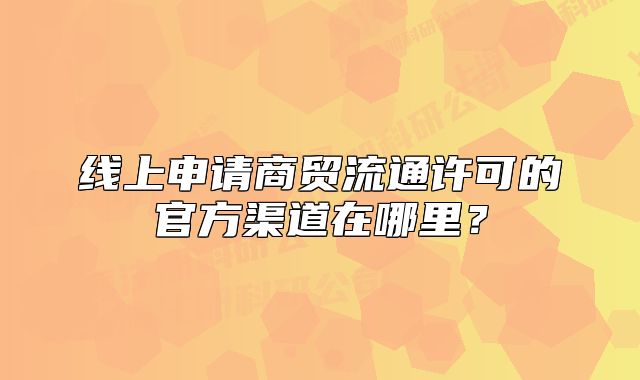 线上申请商贸流通许可的官方渠道在哪里？