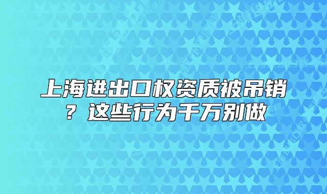 上海进出口权资质被吊销?这些行为千万别做