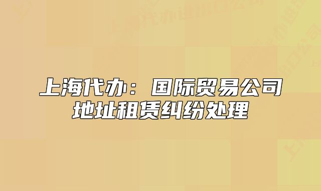 上海代办:国际贸易公司地址租赁纠纷处理