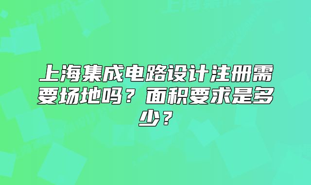 上海集成电路设计注册需要场地吗?面积要求是多少?
