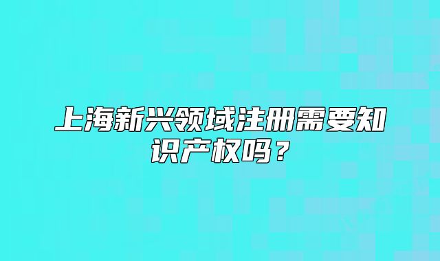 上海新兴领域注册需要知识产权吗？
