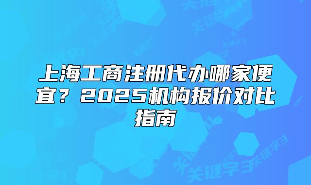 上海工商注册代办哪家便宜?2025机构报价对比指南