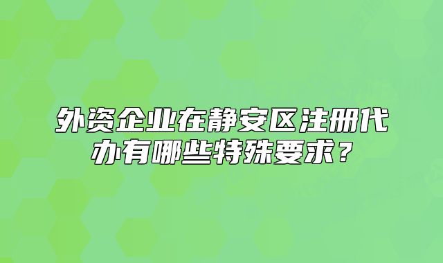 外资企业在静安区注册代办有哪些特殊要求?