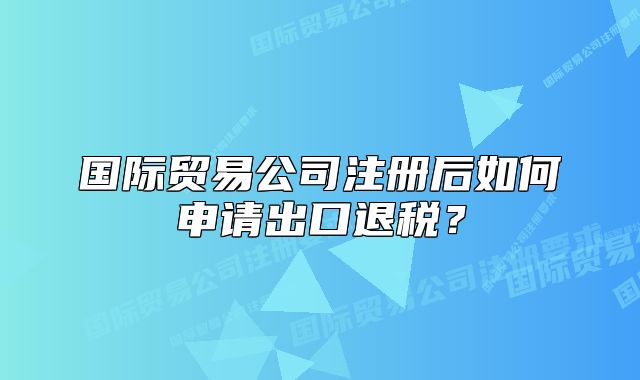 国际贸易公司注册后如何申请出口退税？