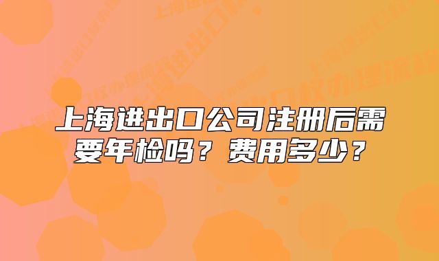 上海进出口公司注册后需要年检吗？费用多少？