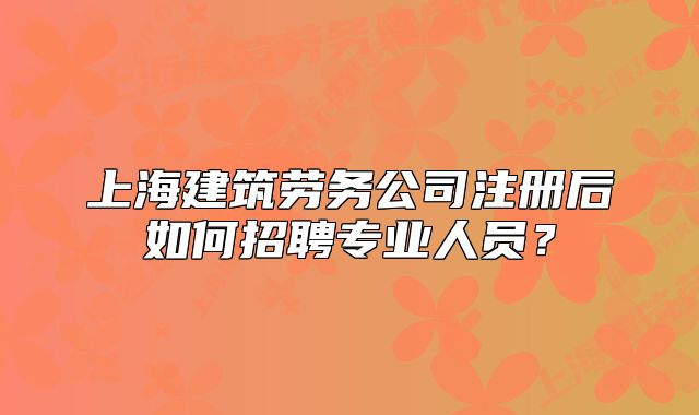 上海建筑劳务公司注册后如何招聘专业人员?
