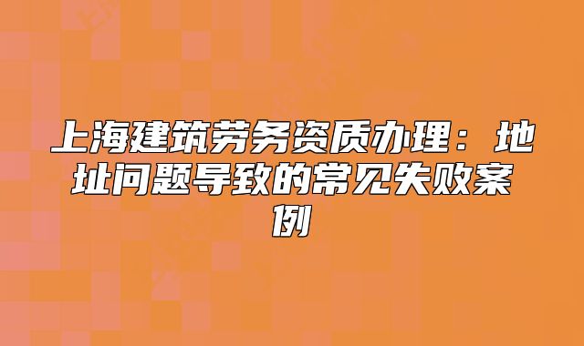 上海建筑劳务资质办理:地址问题导致的常见失败案例