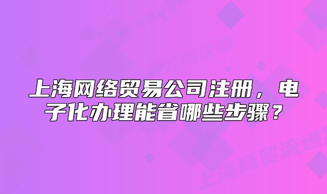 上海网络贸易公司注册,电子化办理能省哪些步骤?
