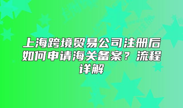 上海跨境贸易公司注册后如何申请海关备案?流程详解