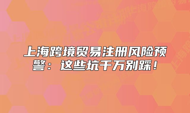 上海跨境贸易注册风险预警:这些坑千万别踩!