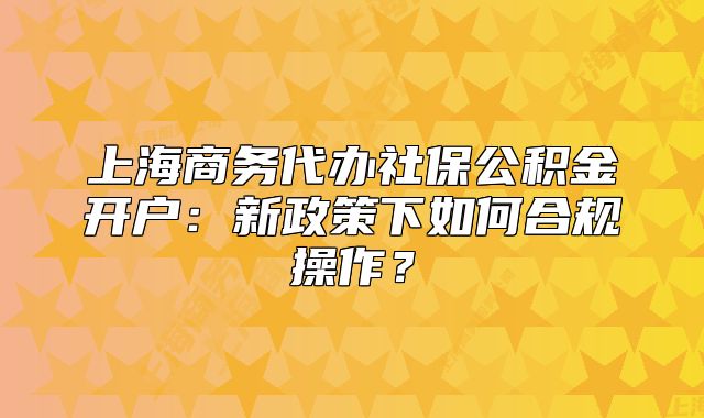 上海商务代办社保公积金开户:新政策下如何合规操作?
