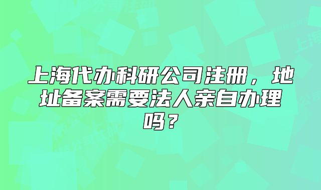上海代办科研公司注册,地址备案需要法人亲自办理吗?