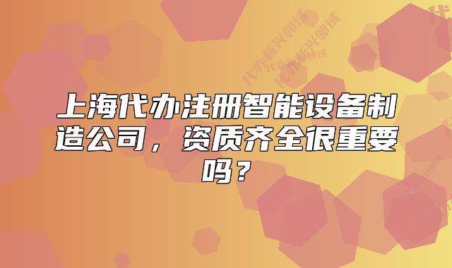 上海代办注册智能设备制造公司,资质齐全很重要吗?