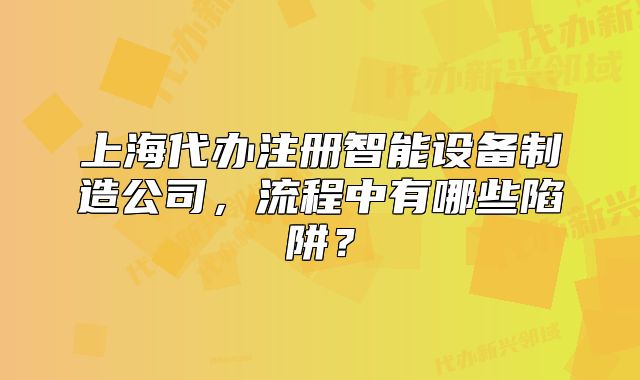 上海代办注册智能设备制造公司，流程中有哪些陷阱？