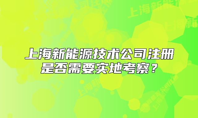 上海新能源技术公司注册是否需要实地考察?