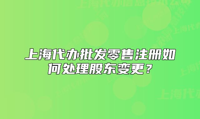 上海代办批发零售注册如何处理股东变更？