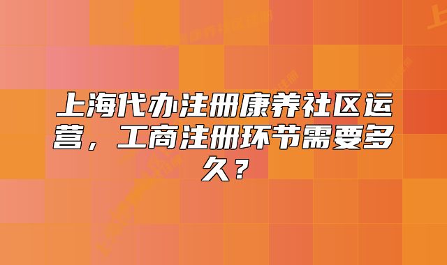 上海代办注册康养社区运营，工商注册环节需要多久？