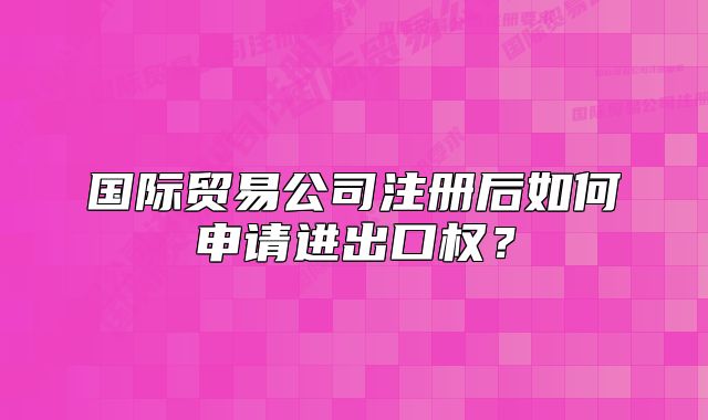 国际贸易公司注册后如何申请进出口权？