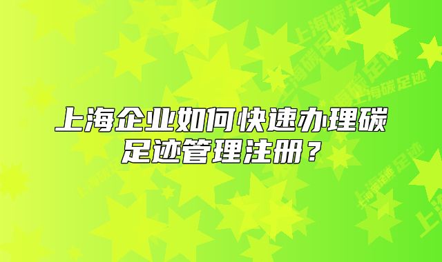 上海企业如何快速办理碳足迹管理注册?