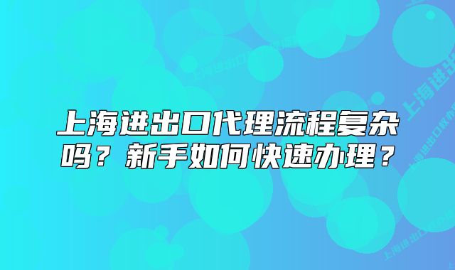上海进出口代理流程复杂吗?新手如何快速办理?