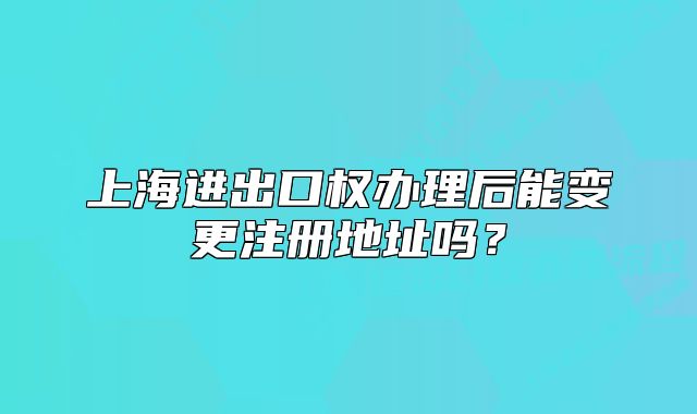 上海进出口权办理后能变更注册地址吗?