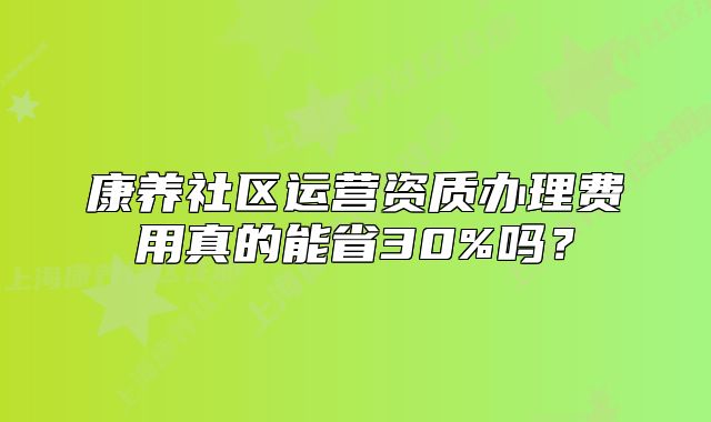 康养社区运营资质办理费用真的能省30%吗?