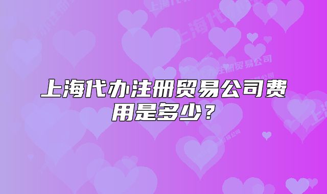 上海代办注册贸易公司费用是多少?