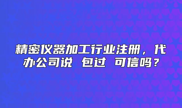 精密仪器加工行业注册,代办公司说 包过 可信吗?