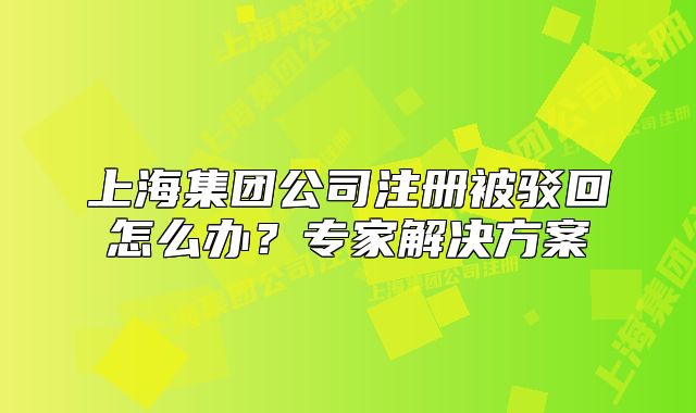 上海集团公司注册被驳回怎么办?专家解决方案