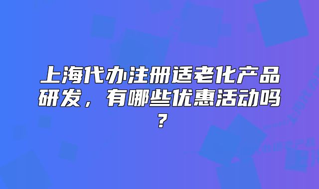 上海代办注册适老化产品研发,有哪些优惠活动吗?