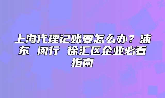 上海代理记账要怎么办?浦东 闵行 徐汇区企业必看指南
