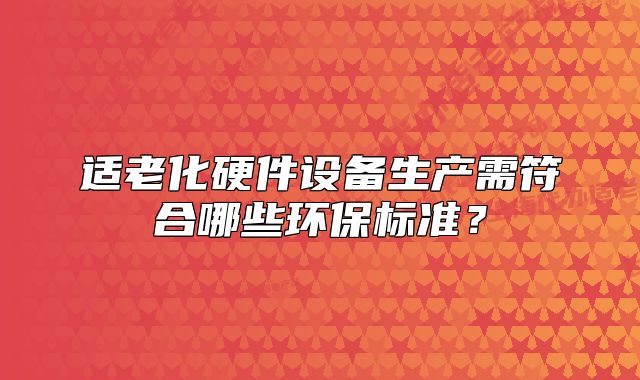 适老化硬件设备生产需符合哪些环保标准?