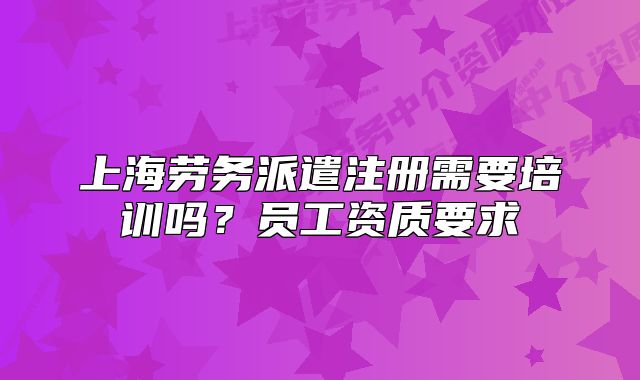 上海劳务派遣注册需要培训吗?员工资质要求