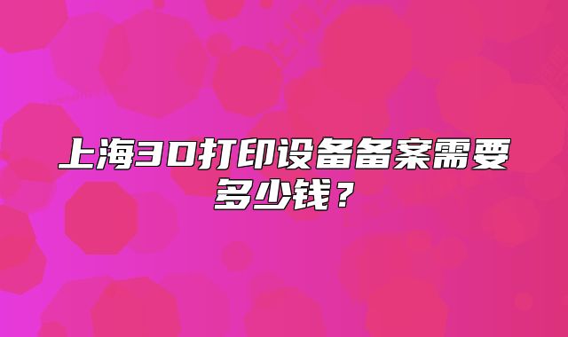 上海3D打印设备备案需要多少钱?