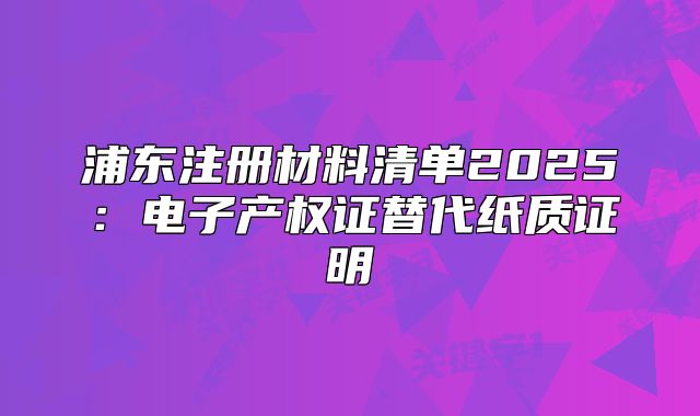 浦东注册材料清单2025:电子产权证替代纸质证明