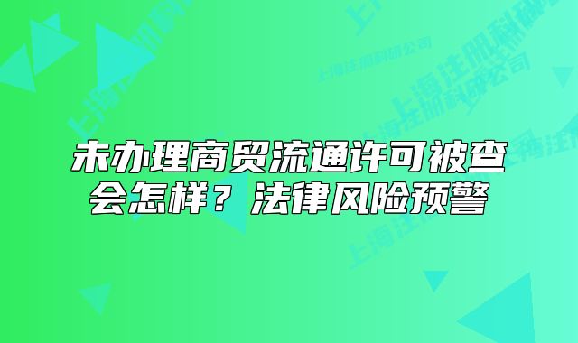 未办理商贸流通许可被查会怎样？法律风险预警