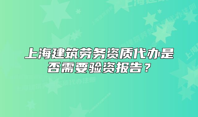 上海建筑劳务资质代办是否需要验资报告?